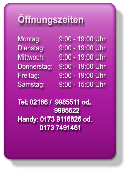 ffnungszeiten Montag: 	  9:00 - 19:00 Uhr    Dienstag: 	  9:00 - 19:00 Uhr   Mittwoch: 	  9:00 - 19:00 Uhr    Donnerstag: 	  9:00 - 19:00 Uhr    Freitag: 	  9:00 - 19:00 Uhr   Samstag: 	  9:00 - 15:00 Uhr Tel: 02166 /  9985511 od.                     9985522 Handy: 0173 9116826 od.             0173 7491451